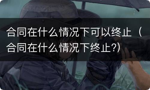 合同在什么情况下可以终止（合同在什么情况下终止?）