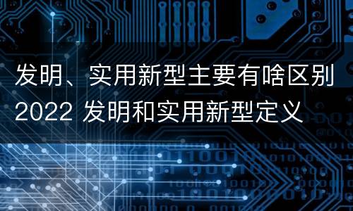发明、实用新型主要有啥区别2022 发明和实用新型定义