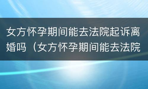 女方怀孕期间能去法院起诉离婚吗（女方怀孕期间能去法院起诉离婚吗）