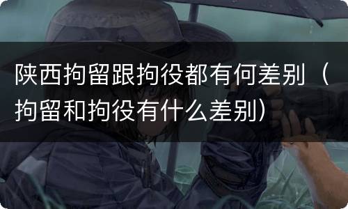 陕西拘留跟拘役都有何差别（拘留和拘役有什么差别）
