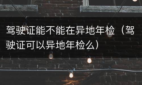 驾驶证能不能在异地年检（驾驶证可以异地年检么）