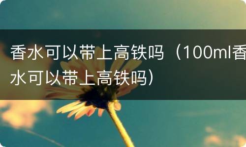 香水可以带上高铁吗（100ml香水可以带上高铁吗）