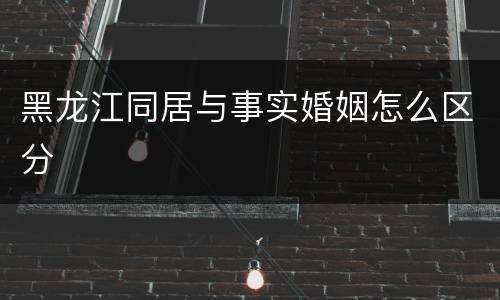 黑龙江同居与事实婚姻怎么区分