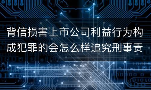 背信损害上市公司利益行为构成犯罪的会怎么样追究刑事责任