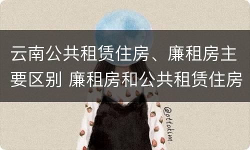 云南公共租赁住房、廉租房主要区别 廉租房和公共租赁住房的区别