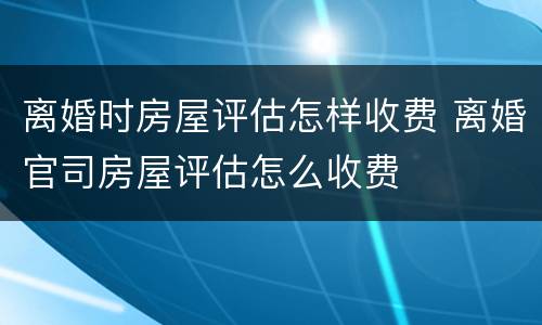 离婚时房屋评估怎样收费 离婚官司房屋评估怎么收费