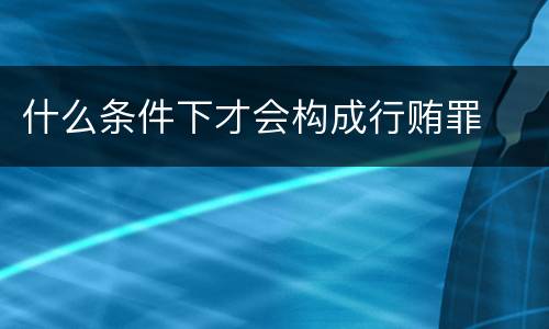 什么条件下才会构成行贿罪