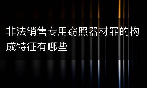 非法销售专用窃照器材罪的构成特征有哪些