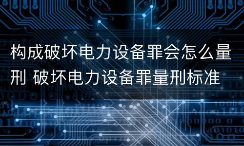 构成破坏电力设备罪会怎么量刑 破坏电力设备罪量刑标准