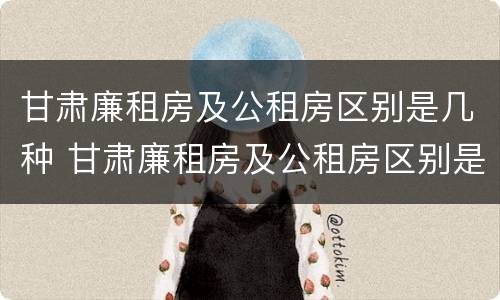 甘肃廉租房及公租房区别是几种 甘肃廉租房及公租房区别是几种房子