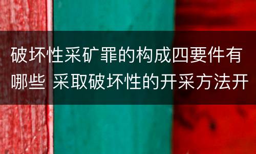 破坏性采矿罪的构成四要件有哪些 采取破坏性的开采方法开采矿产资源构成什么罪