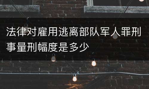 法律对雇用逃离部队军人罪刑事量刑幅度是多少
