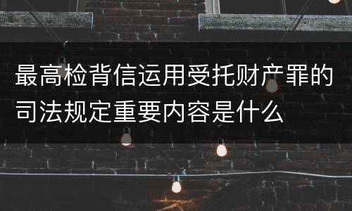 最高检背信运用受托财产罪的司法规定重要内容是什么