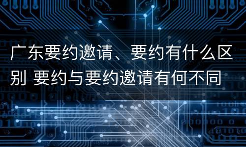 广东要约邀请、要约有什么区别 要约与要约邀请有何不同