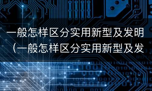 一般怎样区分实用新型及发明（一般怎样区分实用新型及发明的）