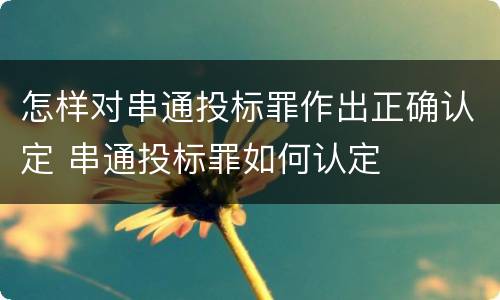怎样对串通投标罪作出正确认定 串通投标罪如何认定