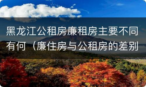 黑龙江公租房廉租房主要不同有何（廉住房与公租房的差别）