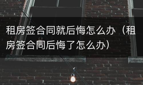 租房签合同就后悔怎么办（租房签合同后悔了怎么办）