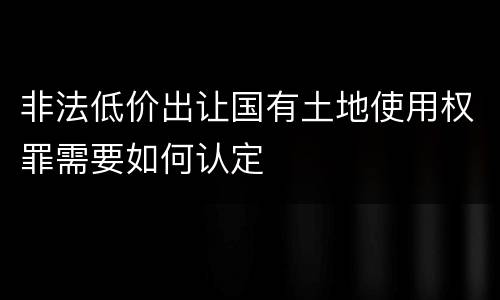 非法低价出让国有土地使用权罪需要如何认定