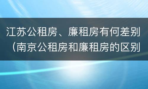 江苏公租房、廉租房有何差别（南京公租房和廉租房的区别）