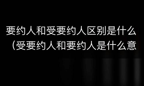 要约人和受要约人区别是什么（受要约人和要约人是什么意思）