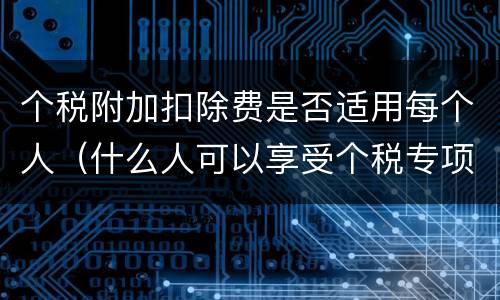 个税附加扣除费是否适用每个人（什么人可以享受个税专项附加扣除）