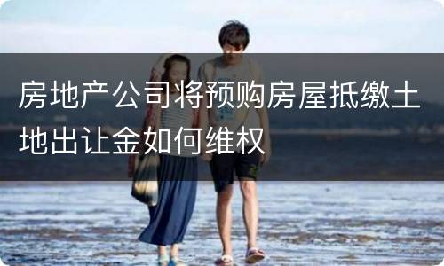 房地产公司将预购房屋抵缴土地出让金如何维权