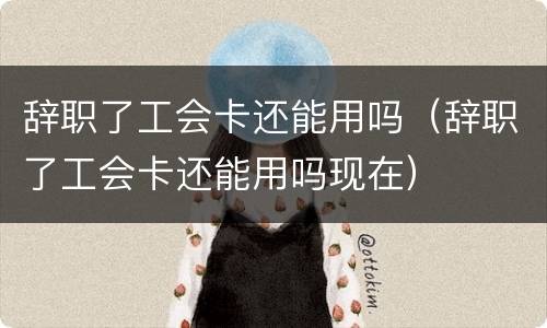 辞职了工会卡还能用吗（辞职了工会卡还能用吗现在）
