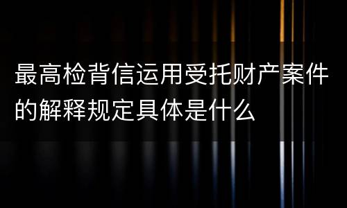 最高检背信运用受托财产案件的解释规定具体是什么