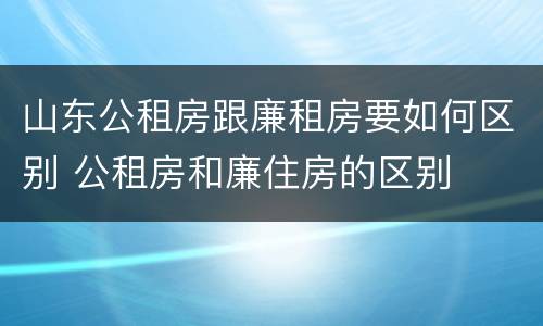山东公租房跟廉租房要如何区别 公租房和廉住房的区别