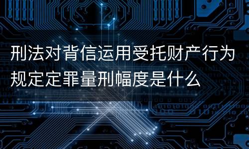 刑法对背信运用受托财产行为规定定罪量刑幅度是什么