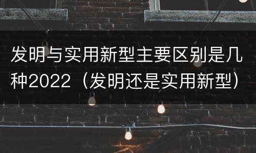 发明与实用新型主要区别是几种2022（发明还是实用新型）