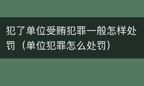 犯了单位受贿犯罪一般怎样处罚（单位犯罪怎么处罚）