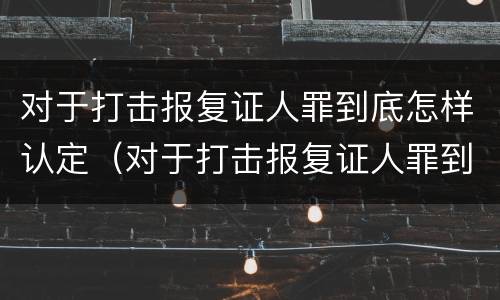 对于打击报复证人罪到底怎样认定（对于打击报复证人罪到底怎样认定的）