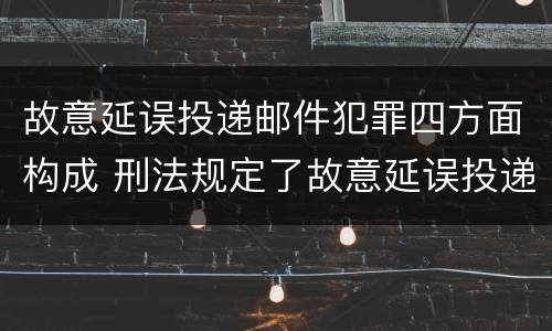 故意延误投递邮件犯罪四方面构成 刑法规定了故意延误投递邮件罪