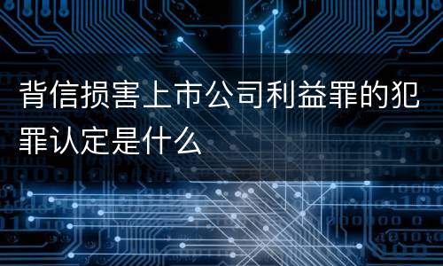 背信损害上市公司利益罪的犯罪认定是什么
