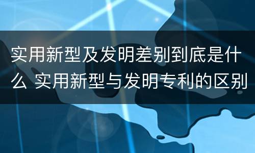 实用新型及发明差别到底是什么 实用新型与发明专利的区别有哪些