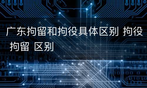 广东拘留和拘役具体区别 拘役 拘留 区别