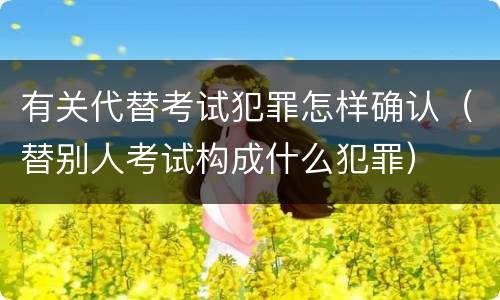 有关代替考试犯罪怎样确认（替别人考试构成什么犯罪）