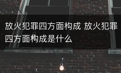 放火犯罪四方面构成 放火犯罪四方面构成是什么