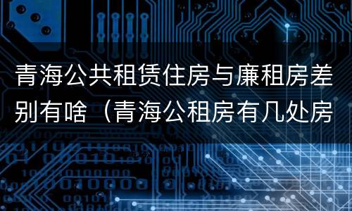 青海公共租赁住房与廉租房差别有啥（青海公租房有几处房源）