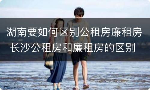 湖南要如何区别公租房廉租房 长沙公租房和廉租房的区别