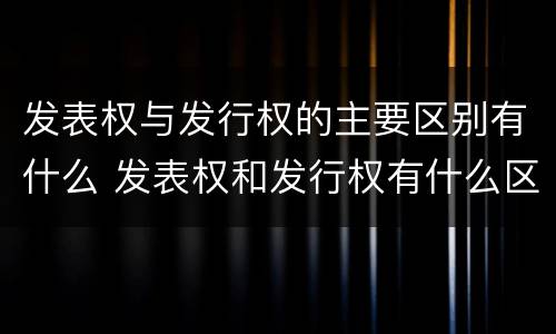 发表权与发行权的主要区别有什么 发表权和发行权有什么区别