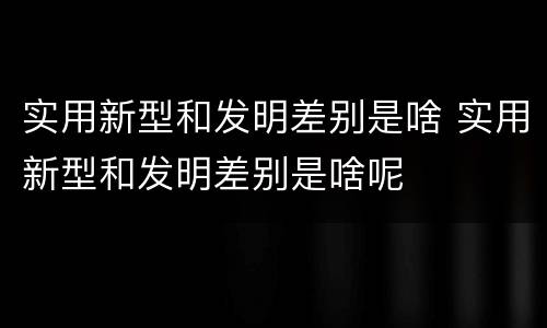 实用新型和发明差别是啥 实用新型和发明差别是啥呢