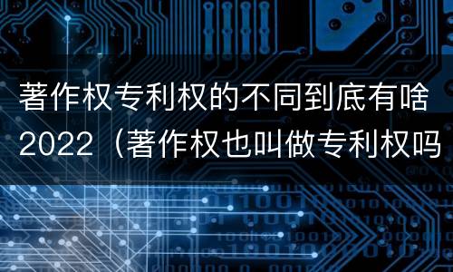 著作权专利权的不同到底有啥2022（著作权也叫做专利权吗）