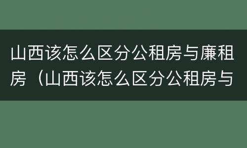 山西该怎么区分公租房与廉租房（山西该怎么区分公租房与廉租房的区别）
