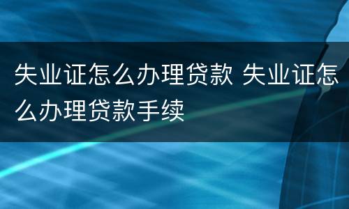 失业证怎么办理贷款 失业证怎么办理贷款手续