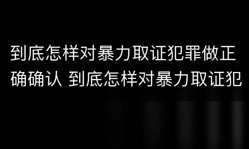 到底怎样对暴力取证犯罪做正确确认 到底怎样对暴力取证犯罪做正确确认呢