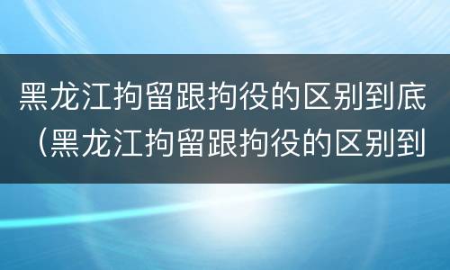 黑龙江拘留跟拘役的区别到底（黑龙江拘留跟拘役的区别到底是什么）