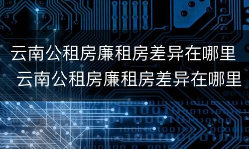 云南公租房廉租房差异在哪里 云南公租房廉租房差异在哪里查看